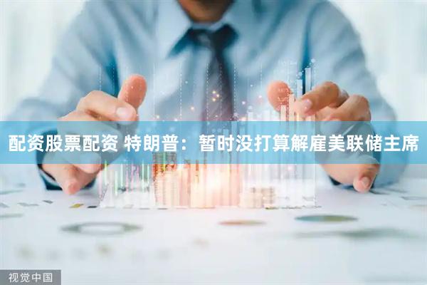 配资股票配资 特朗普：暂时没打算解雇美联储主席