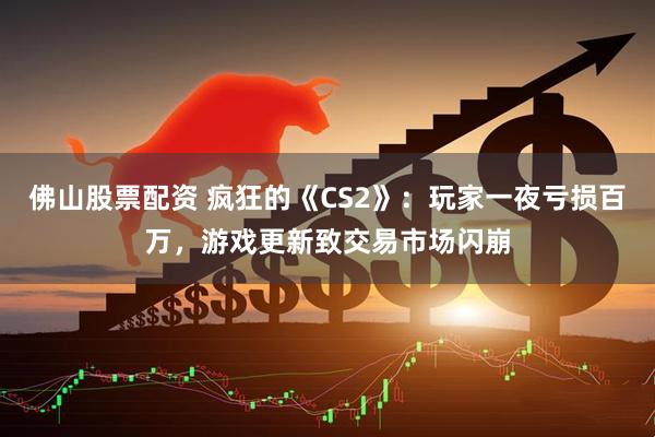 佛山股票配资 疯狂的《CS2》：玩家一夜亏损百万，游戏更新致交易市场闪崩