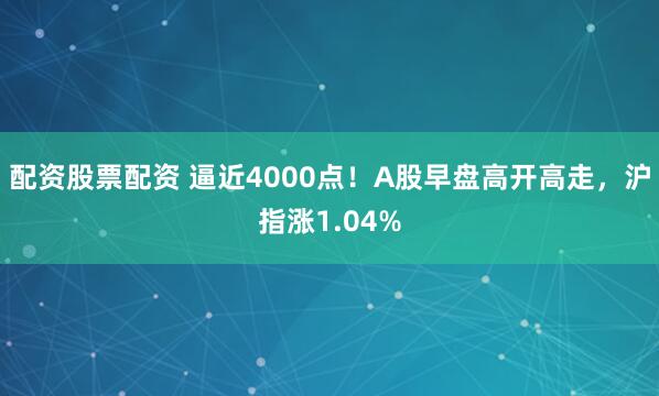 配资股票配资 逼近4000点!A股早盘高开高走,沪指涨1.04%