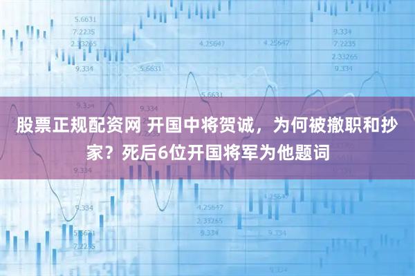 股票正规配资网 开国中将贺诚，为何被撤职和抄家？死后6位开国将军为他题词