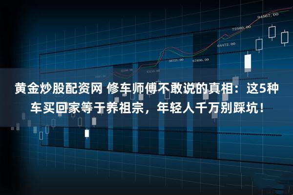 黄金炒股配资网 修车师傅不敢说的真相：这5种车买回家等于养祖宗，年轻人千万别踩坑！