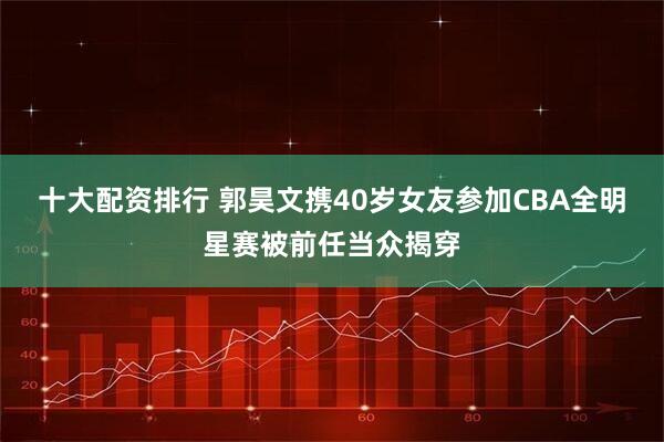 十大配资排行 郭昊文携40岁女友参加CBA全明星赛被前任当众揭穿