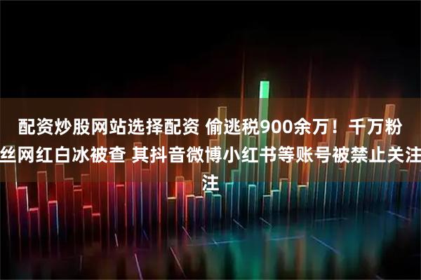 配资炒股网站选择配资 偷逃税900余万！千万粉丝网红白冰被查 其抖音微博小红书等账号被禁止关注