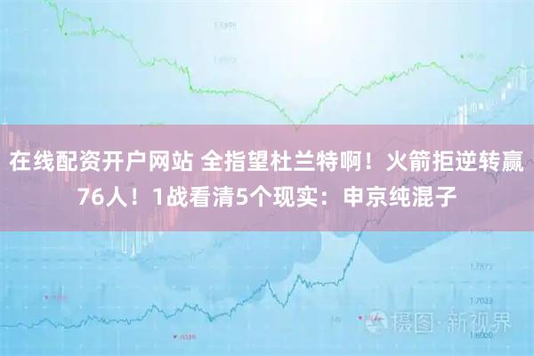 在线配资开户网站 全指望杜兰特啊！火箭拒逆转赢76人！1战看清5个现实：申京纯混子
