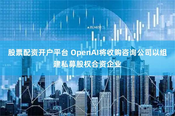 股票配资开户平台 OpenAI将收购咨询公司以组建私募股权合资企业