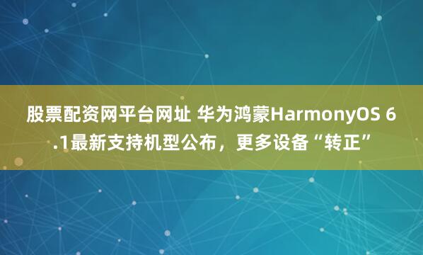 股票配资网平台网址 华为鸿蒙HarmonyOS 6.1最新支持机型公布，更多设备“转正”
