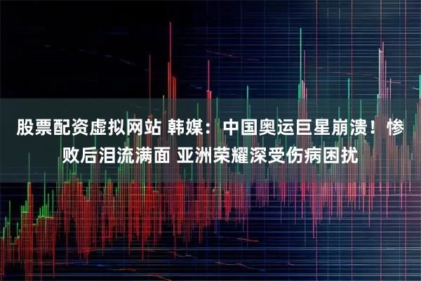 股票配资虚拟网站 韩媒：中国奥运巨星崩溃！惨败后泪流满面 亚洲荣耀深受伤病困扰