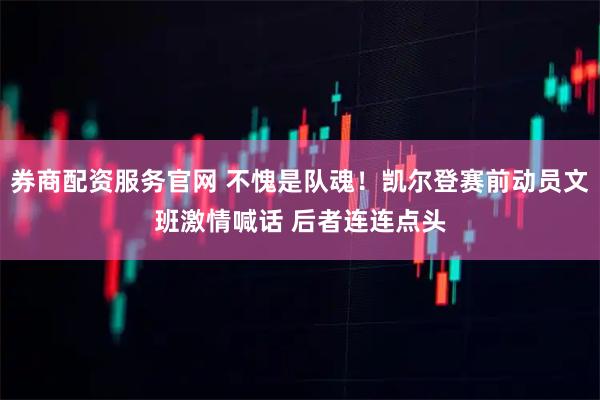 券商配资服务官网 不愧是队魂！凯尔登赛前动员文班激情喊话 后者连连点头