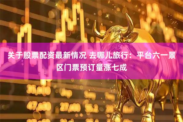 关于股票配资最新情况 去哪儿旅行：平台六一景区门票预订量涨七成