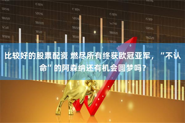 比较好的股票配资 燃尽所有终获欧冠亚军，“不认命”的阿森纳还有机会圆梦吗？