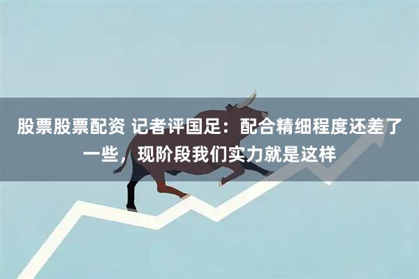 股票股票配资 记者评国足：配合精细程度还差了一些，现阶段我们实力就是这样