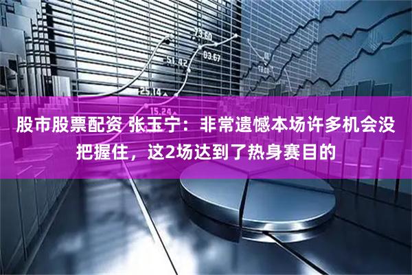 股市股票配资 张玉宁:非常遗憾本场许多机会没把握住,这2场达到了热身赛目的