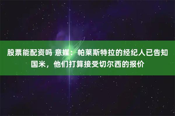 股票能配资吗 意媒：帕莱斯特拉的经纪人已告知国米，他们打算接受切尔西的报价