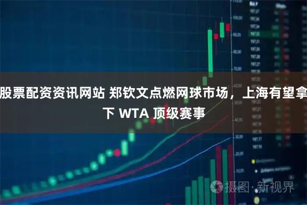 股票配资资讯网站 郑钦文点燃网球市场，上海有望拿下 WTA 顶级赛事